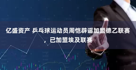 亿盛资产 乒乓球运动员周恺辟谣加盟德乙联赛，已加盟埃及联赛