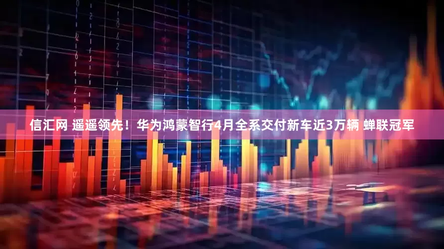 信汇网 遥遥领先！华为鸿蒙智行4月全系交付新车近3万辆 蝉联冠军