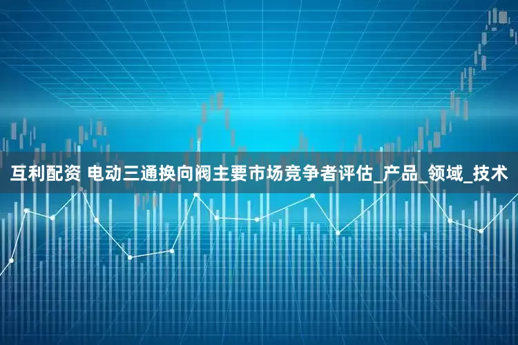 互利配资 电动三通换向阀主要市场竞争者评估_产品_领域_技术