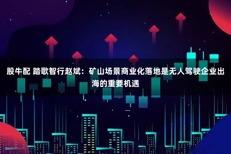 股牛配 踏歌智行赵斌：矿山场景商业化落地是无人驾驶企业出海的重要机遇