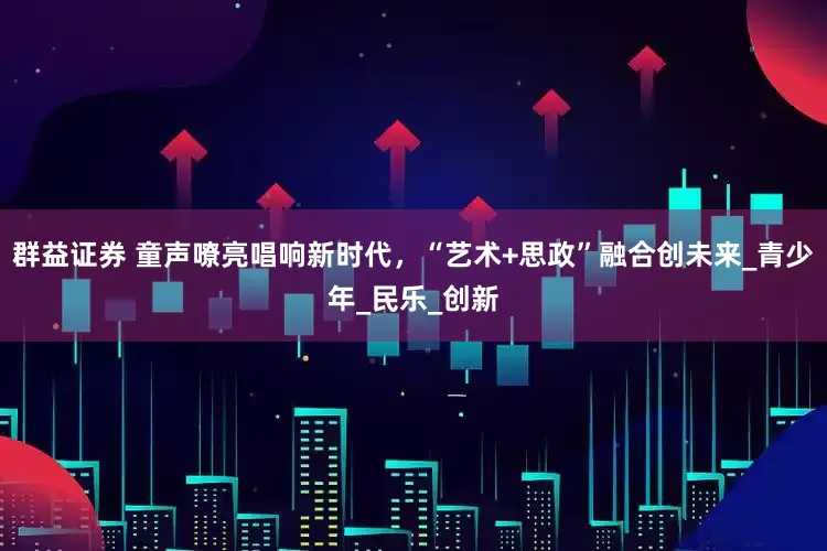 群益证券 童声嘹亮唱响新时代，“艺术+思政”融合创未来_青少年_民乐_创新