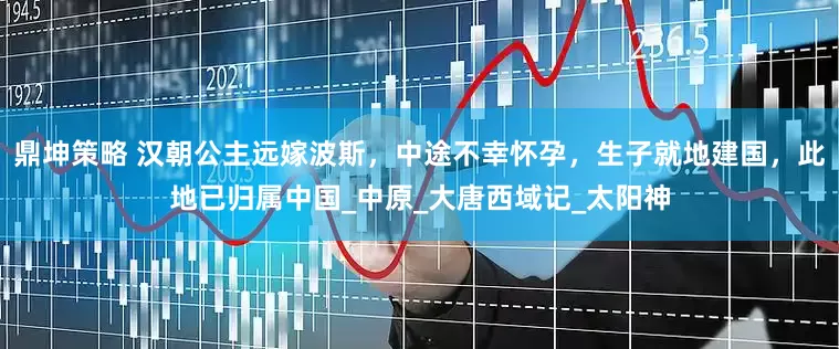 鼎坤策略 汉朝公主远嫁波斯，中途不幸怀孕，生子就地建国，此地已归属中国_中原_大唐西域记_太阳神
