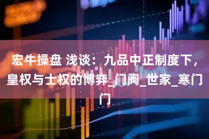宏牛操盘 浅谈：九品中正制度下，皇权与士权的博弈_门阀_世家_寒门