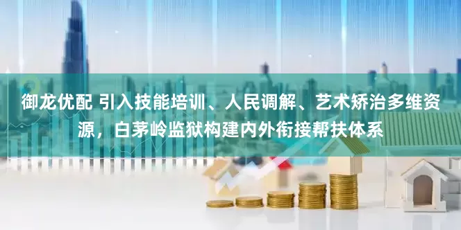 御龙优配 引入技能培训、人民调解、艺术矫治多维资源，白茅岭监狱构建内外衔接帮扶体系