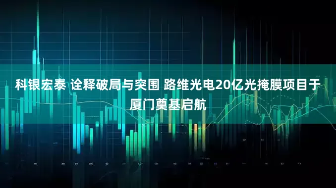 科银宏泰 诠释破局与突围 路维光电20亿光掩膜项目于厦门奠基启航