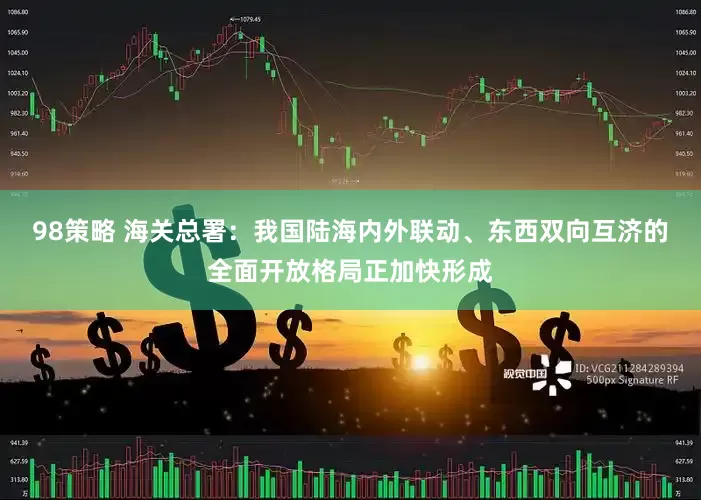 98策略 海关总署：我国陆海内外联动、东西双向互济的全面开放格局正加快形成