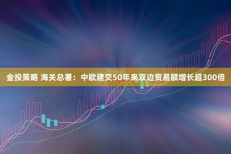 金投策略 海关总署：中欧建交50年来双边贸易额增长超300倍