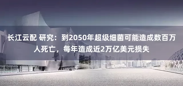 长江云配 研究：到2050年超级细菌可能造成数百万人死亡，每年造成近2万亿美元损失