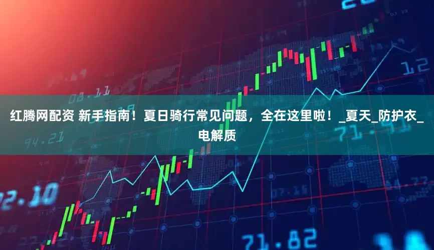 红腾网配资 新手指南！夏日骑行常见问题，全在这里啦！_夏天_防护衣_电解质