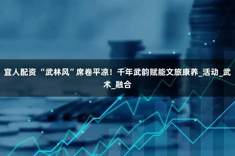 宜人配资 “武林风”席卷平凉！千年武韵赋能文旅康养_活动_武术_融合