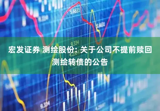 宏发证券 测绘股份: 关于公司不提前赎回测绘转债的公告