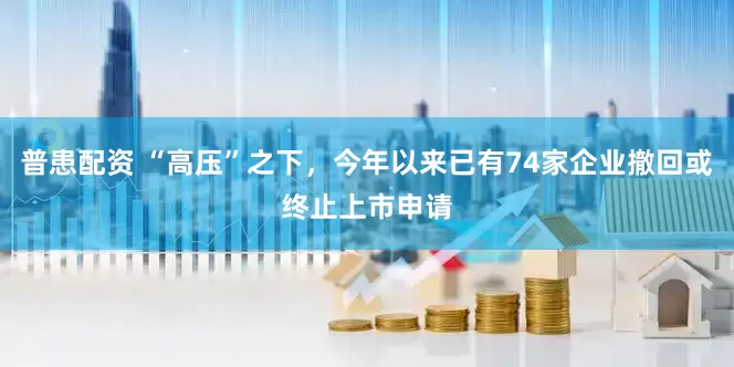 普患配资 “高压”之下，今年以来已有74家企业撤回或终止上市申请