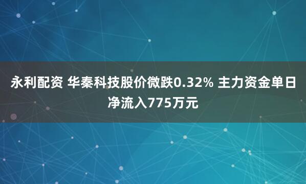 永利配资 华秦科技股价微跌0.32% 主力资金单日净流入775万元