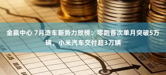 金赢中心 7月造车新势力放榜：零跑首次单月突破5万辆，小米汽车交付超3万辆