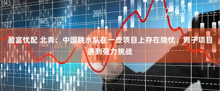 盈富忧配 北青：中国跳水队在一些项目上存在隐忧，男子项目遇到强力挑战