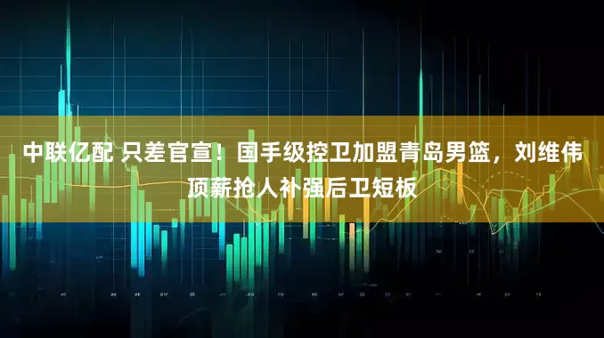 中联亿配 只差官宣！国手级控卫加盟青岛男篮，刘维伟顶薪抢人补强后卫短板