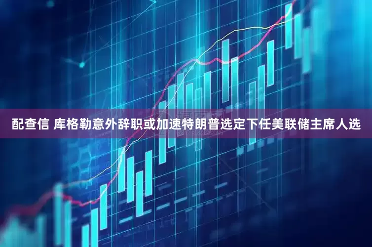 配查信 库格勒意外辞职或加速特朗普选定下任美联储主席人选