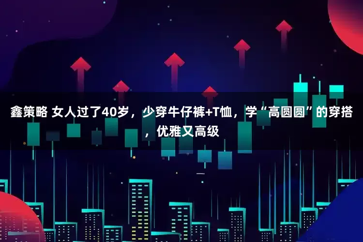 鑫策略 女人过了40岁，少穿牛仔裤+T恤，学“高圆圆”的穿搭，优雅又高级