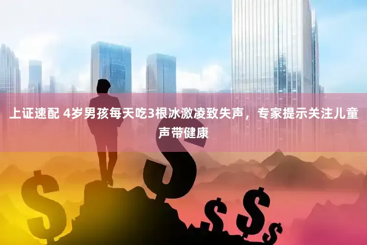 上证速配 4岁男孩每天吃3根冰激凌致失声，专家提示关注儿童声带健康